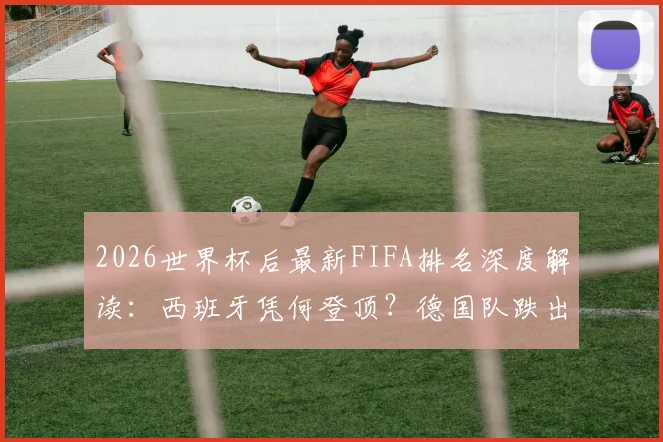 2026世界杯后最新FIFA排名深度解读：西班牙凭何登顶？德国队跌出前十原因何在？摩洛哥排名第六创历史