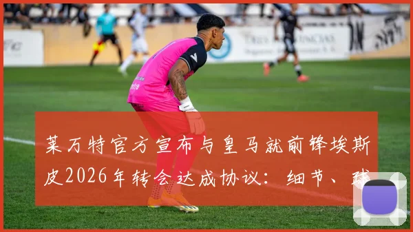莱万特官方宣布与皇马就前锋埃斯皮2026年转会达成协议：细节、球员分析与未来影响解读