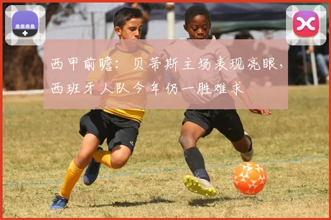 西甲前瞻：贝蒂斯主场表现亮眼，西班牙人队今年仍一胜难求