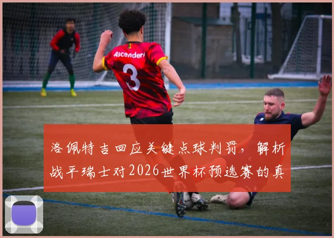 洛佩特吉回应关键点球判罚，解析战平瑞士对2026世界杯预选赛的真正意义