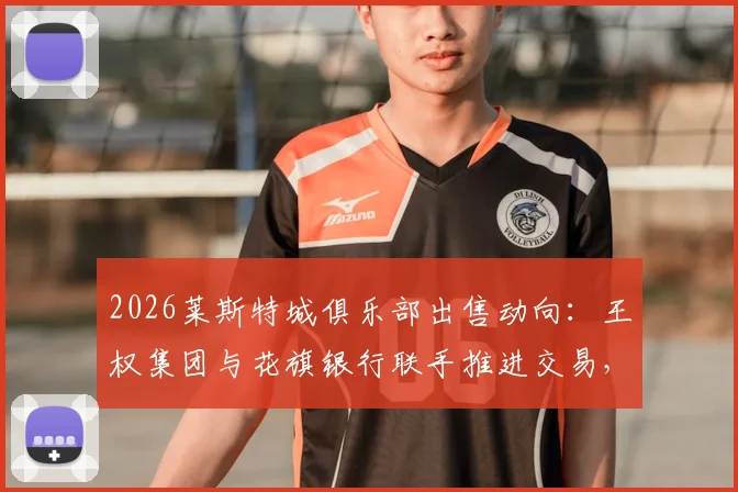 2026莱斯特城俱乐部出售动向：王权集团与花旗银行联手推进交易，潜在买家与售价分析